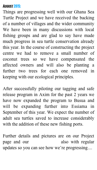 August 2015:
Things are progressing well with our Ghana Sea Turtle Project and we have received the backing of a number of villages and the wider community We have been in many discussions with local fishing groups and are glad to say have made much progress in sea turtle conservation already this year. In the course of constructing the project centre we had to remove a small number of coconut trees so we have compensated the affected owners and will also be planting a further two trees for each one removed in keeping with our ecological principles.

After successfully piloting our tagging and safe release program in Axim for the past 2 years we have now expanded the program to Busua and will be expanding further into Essiama in September of this year. We expect the number of adult sea turtles saved to increase considerably with the addition of these new fishing ports.

Further details and pictures are on our Project page and our facebook page also with regular updates so you can see how we’re progressing....
